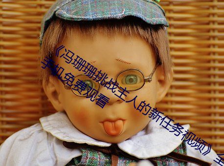《冯珊珊挑战(zhàn)主人的新任务(wù)视频(pín)》全集(jí)手机免费观看(kàn)