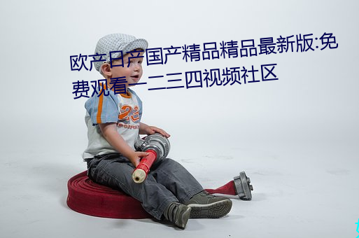 欧产日(日)产(産)国产精(精)品(品)精品最新(新)版:免费观(觀)看(看)一二三(三)四视(視)频社区(區)