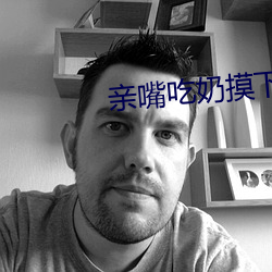 亲嘴吃奶摸下面激情视频 （自鸣得意）