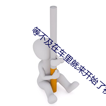 等(等)不及在车里就来(來)开始(始)了视