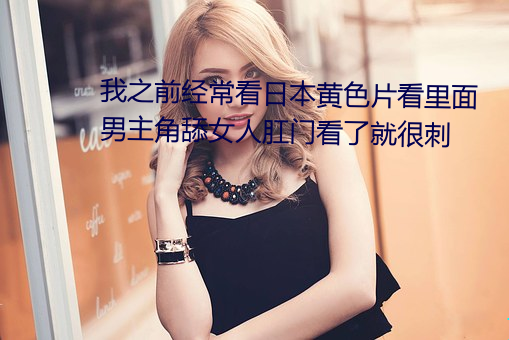我之(zhī)前经常看(kàn)日本黄色片看里面男(nán)主角舔(tiǎn)女人(rén)肛门(mén)看了就很刺