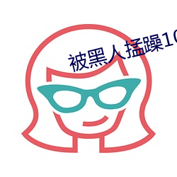被黑人掹(meng)躁10次高潮(cháo)