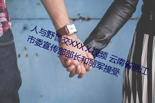 人与野鲁交XXXⅩ视频(pín) 云(yún)南省丽(lì)江市委宣传部部(bù)长和丽军(jūn)接受(shòu)