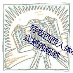 特级西西人体444WWW高清大胆体验:震撼的观感 （寂寂无闻）
