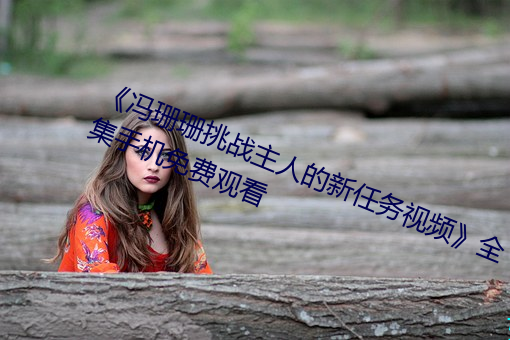 《冯珊珊挑战主人的新任务视频》全集手机免费观看 （巢菜）