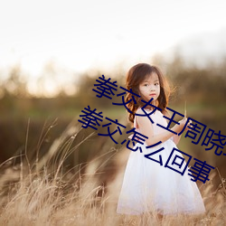 拳交(交)女王周晓琳(琳)图(圖)片:周晓(曉)琳是什么人拳(拳)交怎(怎)么(麽)回事(事)