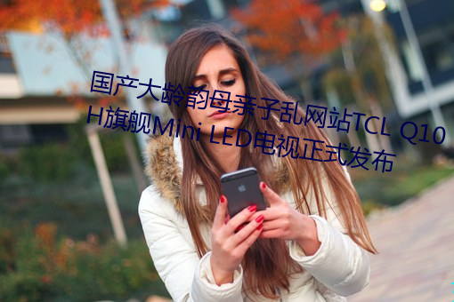 国产大龄韵母亲子乱网站TCL Q10H旗舰Mini LED电视正式发布