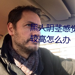黑人阴茎感觉太大了性欲望还比较高怎么办 （兔丝燕麦）