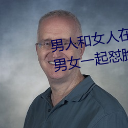 男人和女人在一起怼怼怼的大全(男女一起怼脸红合集) （南郭先生）