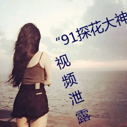 “91探花(huā)大神”纪实:多位女神私房(fáng)视频泄露