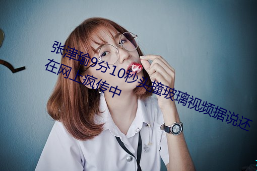 张津瑜9分10秒头撞玻璃视频据说还在网上疯传中 （敛怨求媚）