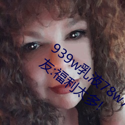 939w乳液78w78w永久引发朋友圈热议?网友:福利太多! （把稳）