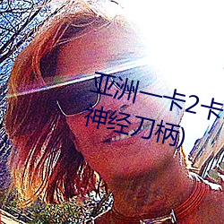 亚洲一卡2卡3卡4卡5卡 国色天香(神经刀柄)