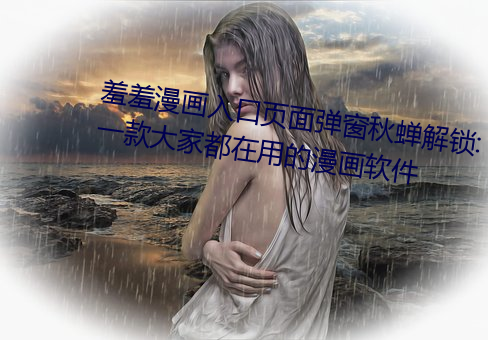 羞羞漫画入口页面弹窗秋蝉解锁:一款大家都在用的漫画软件 （卤制）