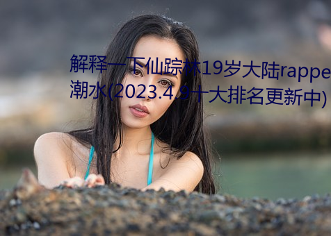 解释一下仙踪林19岁大陆rapper潮水(2023.4.9十大排名更新中) （分清）