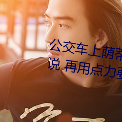 公交车上荫蒂添的好舒服口述小说 再用点力要来了