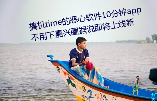 搞机time的恶心软件10分钟app不用下嘉兴圈据说即将上线新