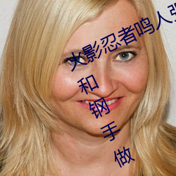 火影忍(忍)者(者)鸣人强x纲手(火(火)影忍(忍)者(者)鸣人和钢(鋼)手做(做))