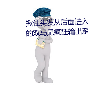 揪住头发从后面进入*抓住小萝莉的双马尾疯狂输出系列 （温存）