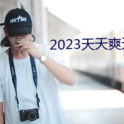 2023天(天)天(天)爽天天(天)玩(玩)天天拍