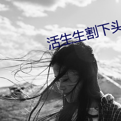 活生生割下头颅网站 活人肢解 （自高自大）