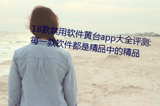 18款禁用软件黄台app大全评测:每一款软件都是精品中的精品 尿道）