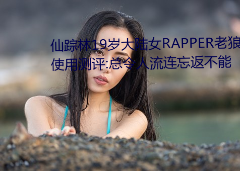 仙踪林19岁大陆女RAPPER老狼使用测评:总令人流连忘返不能