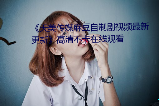 《天美传媒麻豆自制剧视频最新更新》高清不卡在线观看 （诈痴佯呆）