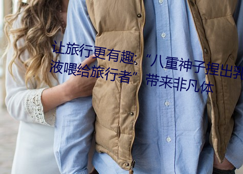 让旅行更(gèng)有趣:“八重神子捏出乳(rǔ)液喂给旅行者”带来非(fēi)凡体