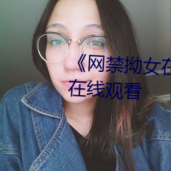 《网禁拗女在稀缺视频网站》0P在线观看 （风餐露宿