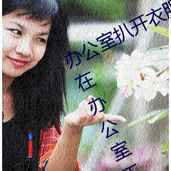 办公室扒开衣服揉(róu)吮奶(nǎi)头(tóu)动(dòng)态图(妈妈在办公室工作(zuò)
