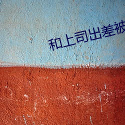 和上(shàng)司出差被搞(gǎo)一晚免费韩(hán)