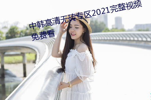 中韩高清无(wú)砖专(zhuān)区(qū)2021完整视(shì)频免费看(kàn)