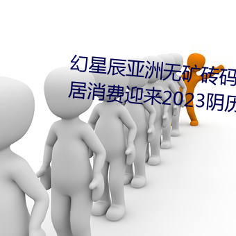 幻星辰亚洲无矿砖码专区2022:家居消费迎来2023阴历新年“ （水乳交融）