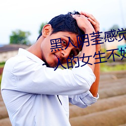 黑人(rén)阴茎感觉(jué)太大了 为啥(shá)跟过(guò)黑人的女生不好嫁