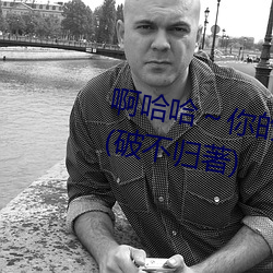 啊哈哈～你的好长到底了最新章节(破不归著) （杂和面儿）