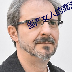 国产女人的高潮大叫毛片 （万古留芳）