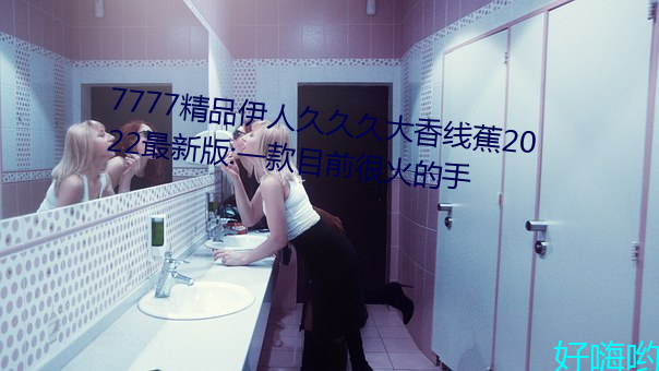 7777精品伊人久久久大香線蕉2022最新版:一款目前很火的手