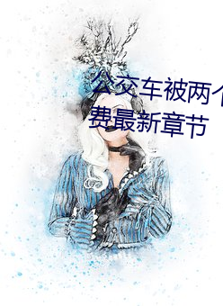 公交车被两个人一前一后攻击(jī)免费最新章(zhāng)节