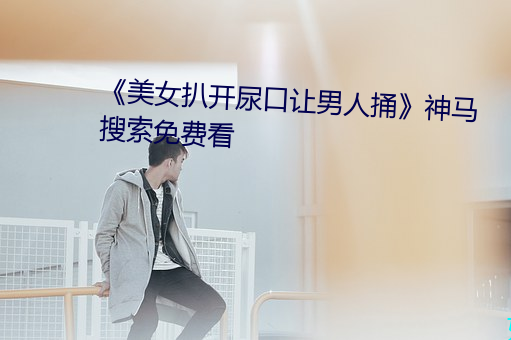 《美女扒开尿口让男(男)人捅》神马搜索免费看