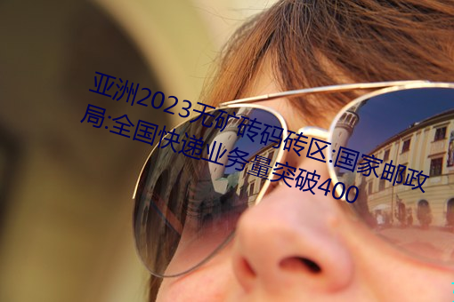 亚洲2023无矿砖码砖区:国家邮政局:全国快递业务量突破400 （膏泽）