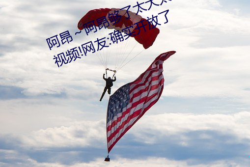阿昂～阿昂够了太大太长了在开放视频!网友:确实开放了