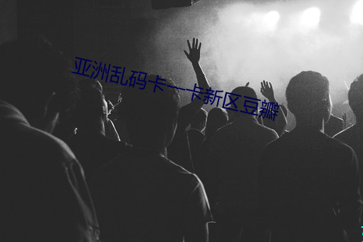 亚洲乱码卡(kǎ)一卡新区豆瓣