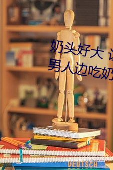 奶头好大 让老子摸摸动态图 口述男人边吃奶边挵进去呻吟