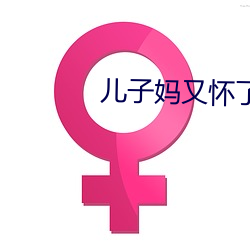 儿(兒)子妈(媽)又(又)怀了(了)你的孩子