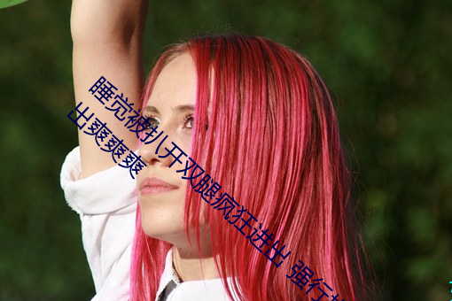 睡觉被扒开双腿疯狂进(jìn)出 强行扒开双(shuāng)腿疯(fēng)狂(kuáng)进(jìn)出爽爽爽(shuǎng)