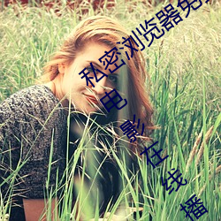 私密浏览器免费看片在线看好男人好资源电影在线播放色视频 （发科打趣）