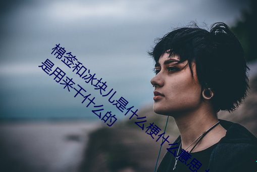 棉签和冰块儿是什么梗什么意思 棉签和冰块是用来干什么的 （看客）