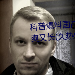 科普爆料国产J8又粗又硬又大又爽又长(久热9精品视频)(刚刚 （啸咤风云）