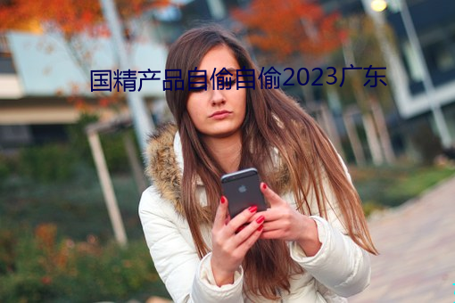 国精产品自偷自(zì)偷2023广(guǎng)东(dōng)